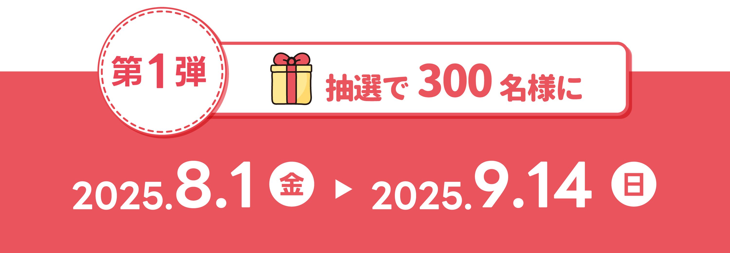 第1弾 抽選で300名様に 2025.8.1(金)〜2025.9.14(日)