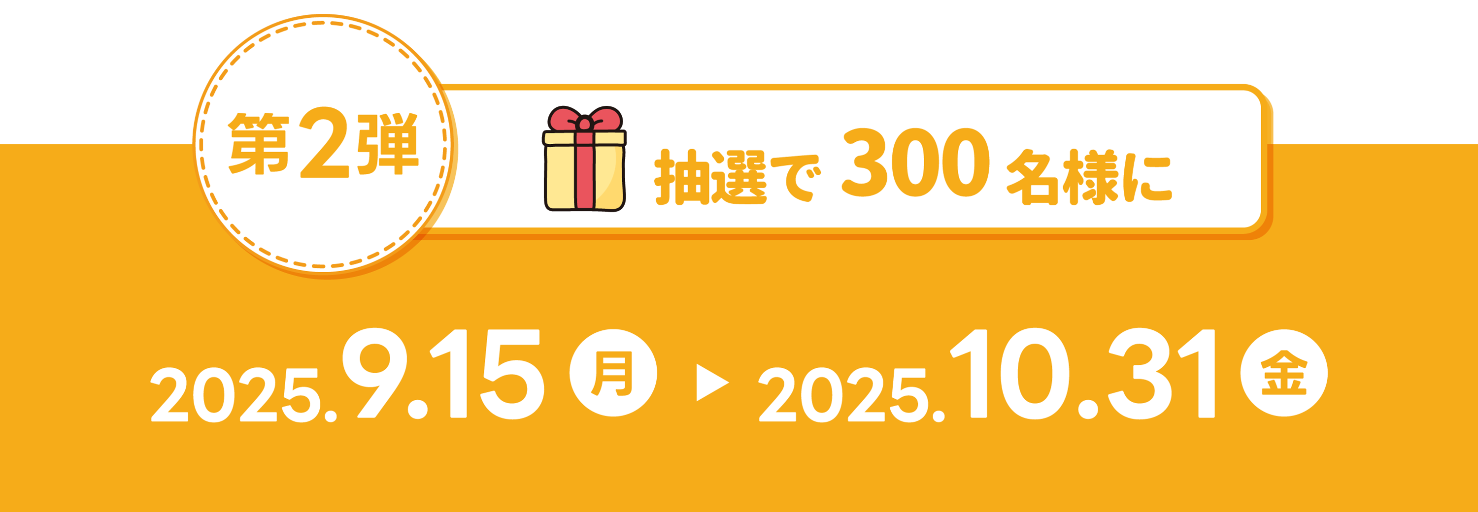第2弾 抽選で300名様に 2025.9.15(月)〜2025.10.31(金)