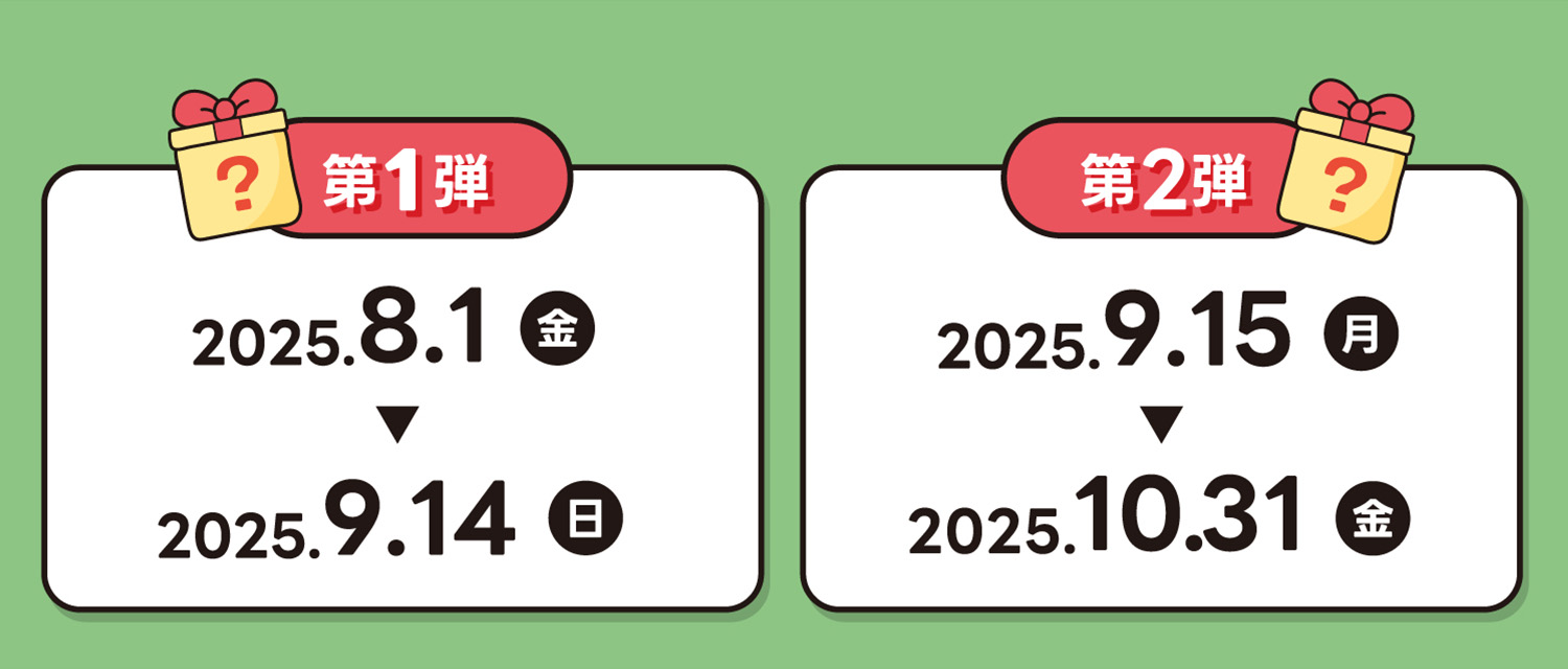 第1弾 2025.8.1(金)〜9.14(日) / 第2弾 2025.9.15(月)〜10.31(金)